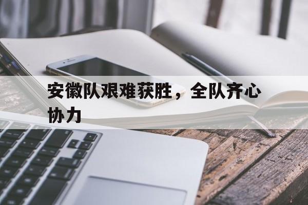 安徽队艰难获胜，全队齐心协力的简单介绍
